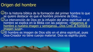 Origen del hombre
En la historia bíblica de la formación del primer hombre lo que
 se quiere destacar es que el hombre proviene de Dios....
La intervención de Dios en la infusión del alma espiritual en el
 hombre se explica en la Biblia con las palabras: «Hagamos al
 hombre a nuestra imagen y semejanza...Dios Creó al hombre a
 imagen suya».
El hombre es imagen de Dios sólo en el alma espiritual, pues
 Dios-Creador no tiene cuerpo material. Dios es espíritu puro.
 