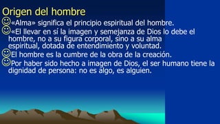 Origen del hombre
«Alma» significa el principio espiritual del hombre.
«El llevar en sí la imagen y semejanza de Dios lo debe el
 hombre, no a su figura corporal, sino a su alma
 espiritual, dotada de entendimiento y voluntad.
El hombre es la cumbre de la obra de la creación.
Por haber sido hecho a imagen de Dios, el ser humano tiene la
 dignidad de persona: no es algo, es alguien.
 