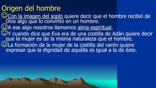 Origen del hombre
Con la imagen del soplo quiere decir que el hombre recibió de
 Dios algo que lo convirtió en un hombre.
A ese algo nosotros llamamos alma espiritual.
Y cuando dice que Eva era de una costilla de Adán quiere decir
 que la mujer es de la misma naturaleza que el hombre.
La formación de la mujer de la costilla del varón quiere
  expresar que la dignidad de aquélla es igual a la de éste.
 