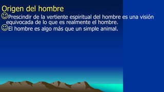 Origen del hombre
Prescindir de la vertiente espiritual del hombre es una visión
 equivocada de lo que es realmente el hombre.
El hombre es algo más que un simple animal.
 