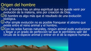 Origen del hombre
En el hombre hay un alma espiritual que no puede venir por
 evolución de la materia, sino por creación de Dios.
El hombre es algo más que el resultado de una evolución
 biológica.
«Por simple evolución no es posible franquear el abismo que
 existe entre el reino animal y el hombre.
Con las solas fuerzas naturales, ningún animal pudo evolucionar
  y llegar a un grado de perfección tal que le permitiera salir del
  círculo de la especie animal y entrar en el de la especie humana.
 