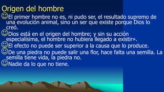 Origen del hombre
El primer hombre no es, ni pudo ser, el resultado supremo de
 una evolución animal, sino un ser que existe porque Dios lo
 creó.
Dios está en el origen del hombre; y sin su acción
 especialísima, el hombre no hubiera llegado a existir».
El efecto no puede ser superior a la causa que lo produce.
De una piedra no puede salir una flor, hace falta una semilla. La
 semilla tiene vida, la piedra no.
Nadie da lo que no tiene.
 