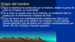 Origen del hombre
Que lo espiritual es producido por la materia, desde el punto de
 vista de la lógica, es inadmisible.
Si el alma no puede venir de la materia, su existencia sólo se
 explica por la intervención creadora de Dios.
Que las almas son inmediatamente creadas por Dios es un
  punto de vista que la fe católica nos impone: «La fe católica
  manda defender que las almas son creadas inmediatamente por
  Dios». Pío XII, Encíclica «Humani generis»
 