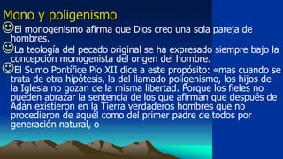 Mono y poligenismo
El monogenismo afirma que Dios creo una sola pareja de
 hombres.
La teología del pecado original se ha expresado siempre bajo la
 concepción monogenista del origen del hombre.
El Sumo Pontífice Pío XII dice a este propósito: «mas cuando se
  trata de otra hipótesis, la del llamado poligenismo, los hijos de
  la Iglesia no gozan de la misma libertad. Porque los fieles no
  pueden abrazar la sentencia de los que afirman que después de
  Adán existieron en la Tierra verdaderos hombres que no
  procedieron de aquél como del primer padre de todos por
  generación natural, o
 
