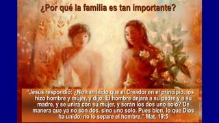 ¿Por qué la familia es tan importante?




“Jesús respondió: ¿No han leído que el Creador en el principio, los
   hizo hombre y mujer, y dijo: El hombre dejará a su padre y a su
    madre, y se unirá con su mujer, y serán los dos uno solo? De
  manera que ya no son dos, sino uno solo. Pues bien, lo que Dios
            ha unido, no lo separe el hombre.” Mat. 19:5
 