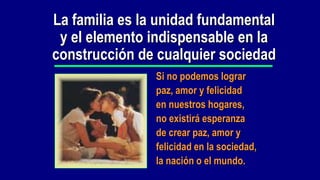 La familia es la unidad fundamental
 y el elemento indispensable en la
construcción de cualquier sociedad
                Si no podemos lograr
                paz, amor y felicidad
                en nuestros hogares,
                no existirá esperanza
                de crear paz, amor y
                felicidad en la sociedad,
                la nación o el mundo.
 