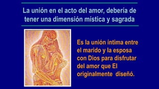 La unión en el acto del amor, debería de
tener una dimensión mística y sagrada


                   Es la unión íntima entre
                   el marido y la esposa
                   con Dios para disfrutar
                   del amor que El
                   originalmente diseñó.
 
