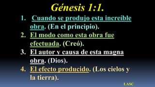 Génesis 1:1.
1. Cuando se produjo esta increíble
   obra. (En el principio).
2. El modo como esta obra fue
   efectuada. (Creó).
3. El autor y causa de esta magna
   obra. (Dios).
4. El efecto producido. (Los cielos y
   la tierra).
                                  LASC
 
