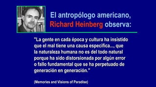 El antropólogo americano,
         Richard Heinberg observa:
"La gente en cada época y cultura ha insistido
que el mal tiene una causa especifica..., que
la naturaleza humana no es del todo natural
porque ha sido distorsionada por algún error
o fallo fundamental que se ha perpetuado de
generación en generación."

(Memories and Visions of Paradise)
 