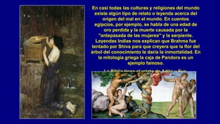 En casi todas las culturas y religiones del mundo
  existe algún tipo de relato o leyenda acerca del
      origen del mal en el mundo. En cuentos
  egipcios, por ejemplo, se habla de una edad de
      oro perdida y la muerte causada por la
    "antepasada de las mujeres" y la serpiente.
  Leyendas Indias nos explican que Brahma fue
tentado por Shiva para que creyera que la flor del
árbol del conocimiento le daría la inmortalidad. En
   la mitología griega la caja de Pandora es un
                  ejemplo famoso.
      La Biblia tiene el relato de Adán y Eva.
 