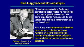Carl Jung y la teoría dos arquétipos
                             El famoso psicoanalista, Carl Jung,
                             comprendió estos relatos no meramente
                             como una superstición o mito, sino
                             como importantes revelaciones de una
                             verdad más allá de la comprensión de la
                             mente racional.

                             Para Jung, eran expresiones simbólicas
                             de la memoria colectiva de la raza
                             humana, un tesoro de secretos de
                             nuestra mente inconsciente colectiva
                             que nos habla de nuestro pasado como
Carl Jung - Fundador de la   personas
   Psicología Analítica
 
