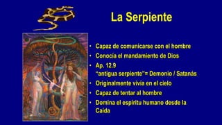 La Serpiente

• Capaz de comunicarse con el hombre
• Conocía el mandamiento de Dios
• Ap. 12.9
  “antigua serpiente”= Demonio / Satanás
• Originalmente vivía en el cielo
• Capaz de tentar al hombre
• Domina el espíritu humano desde la
  Caída
 