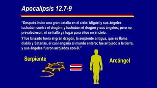 Apocalipsis 12.7-9
“Después hubo una gran batalla en el cielo: Miguel y sus ángeles
luchaban contra el dragón; y luchaban el dragón y sus ángeles; pero no
prevalecieron, ni se halló ya lugar para ellos en el cielo.
Y fue lanzado fuera el gran dragón, la serpiente antigua, que se llama
diablo y Satanás, el cual engaña al mundo entero; fue arrojado a la tierra,
y sus ángeles fueron arrojados con él.”

 Serpiente                                                Arcángel
 