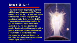 Ezequiel 28: 12-17
…Tú eras el modelo de perfección, lleno de
sabiduría y de belleza espléndida. Vivías en
el Edén, jardín de Dios… Te puse en el monte
santo de Dios, como un ángel protector, y
andabas en medio de los espíritus de Dios.
Eras perfecto en tus caminos desde el día
que fuiste creado, hasta que la maldad
apareció en ti… y te eché de entre los
ángeles de dios, al querubín protector te hizo
perecer. Tu corazón se había ensombrecido
por tu belleza. Tu sabiduría se había
corrompido por tu gran grandeza, y yo te
derribé en tierra y te puse como escarmiento
ante los reyes. (Biblia Latinoamericana)
 