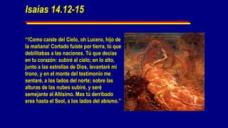 Isaías 14.12-15

“!Como caíste del Cielo, oh Lucero, hijo de
la mañana! Cortado fuiste por tierra, tú que
debilitabas a las naciones. Tú que decías
en tu corazón: subiré al cielo; en lo alto,
junto a las estrellas de Dios, levantaré mi
trono, y en el monte del testimonio me
sentaré, a los lados del norte; sobre las
alturas de las nubes subiré, y seré
semejante al Altísimo. Mas tú derribado
eres hasta el Seol, a los lados del abismo.”
 