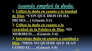 ¿Qué hombre no ha dudado de Dios?


      Satanás               empleó la duda.
1. Utilizó la duda en cuanto a la bondad
de Dios. “CON QUE DIOS OS HA
DICHO… ( Génesis 3:1)
2. Utilizó la duda en cuanto a la
veracidad de la Palabra de Dios. NO
MORIREIS… (Génesis 3:4)
3. Introdujo duda en cuanto a santidad e
Dios. “DIOS NO QUIERE QUE SEAN
COMO EL…. (Génesis 3:5)                       LASC
 