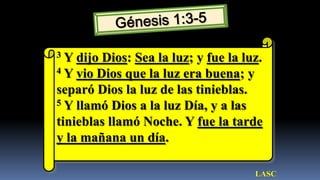 3 Y dijo Dios: Sea la luz; y fue la luz.
4 Y vio Dios que la luz era buena; y

separó Dios la luz de las tinieblas.
5 Y llamó Dios a la luz Día, y a las

tinieblas llamó Noche. Y fue la tarde
y la mañana un día.

                                      LASC
 
