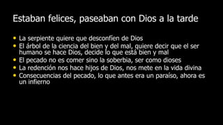 Estaban felices, paseaban con Dios a la tarde

• La serpiente quiere que desconfíen de Dios
• El árbol de la ciencia del bien y del mal, quiere decir que el ser
    humano se hace Dios, decide lo que está bien y mal
•   El pecado no es comer sino la soberbia, ser como dioses
•   La redención nos hace hijos de Dios, nos mete en la vida divina
•   Consecuencias del pecado, lo que antes era un paraíso, ahora es
    un infierno
 