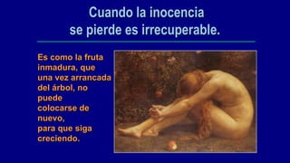Cuando la inocencia
       se pierde es irrecuperable.
Es como la fruta
inmadura, que
una vez arrancada
del árbol, no
puede
colocarse de
nuevo,
para que siga
creciendo.
 
