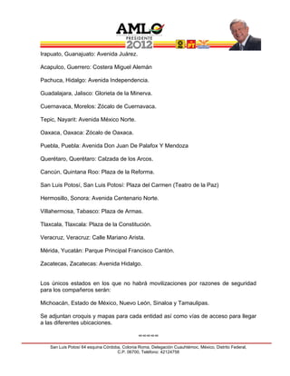 Irapuato, Guanajuato: Avenida Juárez.

Acapulco, Guerrero: Costera Miguel Alemán

Pachuca, Hidalgo: Avenida Independencia.

Guadalajara, Jalisco: Glorieta de la Minerva.

Cuernavaca, Morelos: Zócalo de Cuernavaca.

Tepic, Nayarit: Avenida México Norte.

Oaxaca, Oaxaca: Zócalo de Oaxaca.

Puebla, Puebla: Avenida Don Juan De Palafox Y Mendoza

Querétaro, Querétaro: Calzada de los Arcos.

Cancún, Quintana Roo: Plaza de la Reforma.

San Luis Potosí, San Luis Potosí: Plaza del Carmen (Teatro de la Paz)

Hermosillo, Sonora: Avenida Centenario Norte.

Villahermosa, Tabasco: Plaza de Armas.

Tlaxcala, Tlaxcala: Plaza de la Constitución.

Veracruz, Veracruz: Calle Mariano Arista.

Mérida, Yucatán: Parque Principal Francisco Cantón.

Zacatecas, Zacatecas: Avenida Hidalgo.


Los únicos estados en los que no habrá movilizaciones por razones de seguridad
para los compañeros serán:

Michoacán, Estado de México, Nuevo León, Sinaloa y Tamaulipas.

Se adjuntan croquis y mapas para cada entidad así como vías de acceso para llegar
a las diferentes ubicaciones.

                                              ∞∞∞∞∞
   San Luis Potosí 64 esquina Córdoba, Colonia Roma, Delegación Cuauhtémoc, México, Distrito Federal,
                                    C.P. 06700, Teléfono: 42124758
 