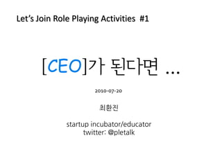 Let’s Join Role Playing Activities #1




      [CEO]가 된다면 ...
                     2010-07-20

                       최환진

             startup incubator/educator
                   twitter: @pletalk
 