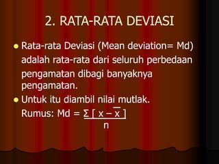 2. RATA-RATA DEVIASI
 Rata-rata Deviasi (Mean deviation= Md)
adalah rata-rata dari seluruh perbedaan
pengamatan dibagi banyaknya
pengamatan.
 Untuk itu diambil nilai mutlak.
Rumus: Md = Σ [ x – x ]
n
 
