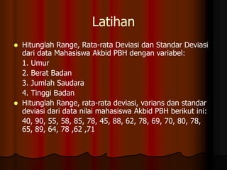 Latihan
 Hitunglah Range, Rata-rata Deviasi dan Standar Deviasi
dari data Mahasiswa Akbid PBH dengan variabel:
1. Umur
2. Berat Badan
3. Jumlah Saudara
4. Tinggi Badan
 Hitunglah Range, rata-rata deviasi, varians dan standar
deviasi dari data nilai mahasiswa Akbid PBH berikut ini:
40, 90, 55, 58, 85, 78, 45, 88, 62, 78, 69, 70, 80, 78,
65, 89, 64, 78 ,62 ,71
 