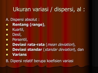 Ukuran variasi / dispersi, al :
A. Dispersi absolut :
 Rentang (range),
 Kuartil,
 Desil,
 Persentil,
 Deviasi rata-rata (mean deviation),
 Deviasi standar (standar deviation), dan
 Varians
B. Dipersi relatif berupa koefisien variasi
 