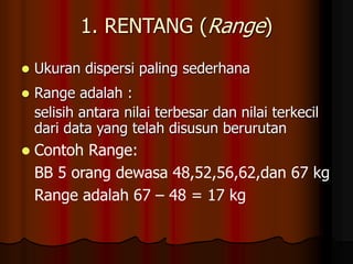 1. RENTANG (Range)
 Ukuran dispersi paling sederhana
 Range adalah :
selisih antara nilai terbesar dan nilai terkecil
dari data yang telah disusun berurutan
 Contoh Range:
BB 5 orang dewasa 48,52,56,62,dan 67 kg
Range adalah 67 – 48 = 17 kg
 