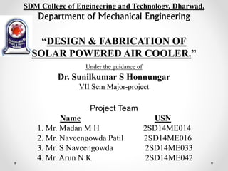 SDM College of Engineering and Technology, Dharwad.
Department of Mechanical Engineering
“DESIGN & FABRICATION OF
SOLAR POWERED AIR COOLER.”
Under the guidance of
Dr. Sunilkumar S Honnungar
VII Sem Major-project
Project Team
Name USN
1. Mr. Madan M H 2SD14ME014
2. Mr. Naveengowda Patil 2SD14ME016
3. Mr. S Naveengowda 2SD14ME033
4. Mr. Arun N K 2SD14ME042
 