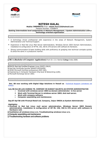 NITESH KALAL
                     Mobile: 94049573 Email: nitesh.rhce123@hotmail.com
                                 Passport Number. F3498874
 Seeking Intermediate level assignments in Network Management / System Administration with a
                                technology oriented organization

     Brief Overview

     A technology driven professional with experience in the areas of Network Management, System
      Administration and Technical Support.

     Experience in Red Hat Linux Mail Server Administration, Windows Server 2003 Domain Administration,
      installation & configuration of HP ML 150, 350 & 370 servers with software & Hardware.
     Strong communication & team building skills with proficiency at grasping new technical concepts quickly
      & utilize the same in a productive manner.


     Academic Credentials
 BCA (Bachelor of Computer Applications) from Dr. C.V. Raman College India 2008.

     Professional Qualification
 RHCE Red Hat Certified Engineer Linux (RHCE LINUX)
    Red Hat Certificate Number 804007199526990.
    MCSE Microsoft Certified professional (MCP 290).
    Engineering in Computer Hardware Chip lever & Networking (LAN).
    Microsoft Exchange Server 2003.


     Organizational Experience

     Dec. 08 now working with Digital Edge Solutions in Hawali as          Technical Support (windows nd
 Linux)

 July 08-Oct.08 with EUREKA TR. COMPANY IN KUWAIT SALMIYA AS SYSTEM ADMINISTRATOR
         •  Involved with windows server 2003 as domain administrator in live server
           •   Work with Terminal Server in windows server 2003. And mail server.
           •   Work with company software
           •   Computer assembling and maintenance

 Sep.07-Apr’08 with Piramyd Retail Ltd. Company, Jaipur INDIA as System Administrator

Highlights:
 Involved in Red hat Linux mail server administration, Windows Server 2003 Domain
  administration, installation & configuration of HP ML 150, 350 & 370 server with software &
  Hardware raid.
 Instillation all windows Linux o/s. Troubleshooting windows Linux o/s.
 Computer assembling and maintenance
 Troubleshooting hardware and software problems
 