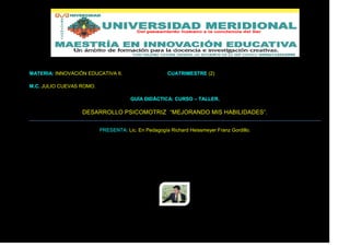 MATERIA: INNOVACIÓN EDUCATIVA II.                    CUATRIMESTRE (2)

M.C. JULIO CUEVAS ROMO.

                                      GUÍA DIDÁCTICA: CURSO – TALLER.

                  DESARROLLO PSICOMOTRIZ “MEJORANDO MIS HABILIDADES”.


                          PRESENTA: Lic. En Pedagogía Richard Heissmeyer Franz Gordillo.
 