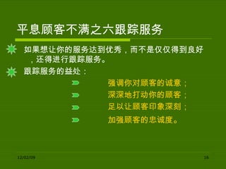 平息顾客不满之六跟踪服务 如果想让你的服务达到优秀，而不是仅仅得到良好，还得进行跟踪服务。 跟踪服务的益处： 强调你对顾客的诚意； 深深地打动你的顾客； 足以让顾客印象深刻； 加强顾客的忠诚度 。 