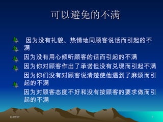 可以避免的不满 因为没有礼貌、热情地同顾客说话而引起的不满 因为没有用心倾听顾客的话而引起的不满 因为你对顾客作出了承诺但没有兑现而引起不满 因为你们没有对顾客说清楚使他遇到了麻烦而引起的不满 因为对顾客态度不好和没有按顾客的要求做而引起的不满 