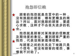 抱怨即信赖 顾客的抱怨就是忠言中的一种，没有挑剔的顾客，哪有更精良的商品？所以，面对挑剔的顾客，要虚心求教，这样才不会丧失进步的机会。 抱怨就是顾客对某商家的信赖度及期待度的象征。遭到顾客严重的抱怨，代表该商家值得信赖。 与顾客之间的关系走下坡路只是一个信号，若没有顾客的埋怨，事情就不对劲了。 