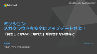 ミッション:
メガクラウドを安全にアップデートせよ！
「何もしてないのに壊れた」が許されない世界で
真壁 徹
日本マイクロソフト株式会社
2020/07/29
Cloud Operator Days Tokyo 2020
 