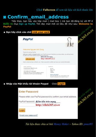 Click Fullscreen để xem tài liệu với kích thước lớn

◙ Confirm_email_address
       Tiếp theo, bạn hãy vào hộp mail ( mail box ) mà bạn đã đăng ký với PP ở
BƯỚC 01 mục Sign up PayPal. Tìm đọc mail mới có tiêu đề như sau: Welcome to
PayPal

☻ Bạn hãy click vào chữ Link your card




☻ Nhập vào Mật khẩu tài khoản Paypal      Click Login




1                  Tài liệu được chia sẻ bởi Money Maker – Yahoo ID: pnnet95
 