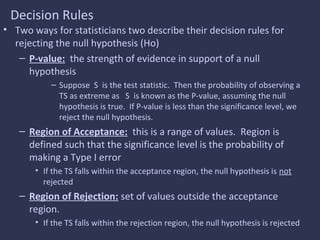 Decision Rules
• Two ways for statisticians two describe their decision rules for
rejecting the null hypothesis (Ho)
– P-value: the strength of evidence in support of a null
hypothesis
– Suppose S is the test statistic. Then the probability of observing a
TS as extreme as S is known as the P-value, assuming the null
hypothesis is true. If P-value is less than the significance level, we
reject the null hypothesis.
– Region of Acceptance: this is a range of values. Region is
defined such that the significance level is the probability of
making a Type I error
• If the TS falls within the acceptance region, the null hypothesis is not
rejected
– Region of Rejection: set of values outside the acceptance
region.
• If the TS falls within the rejection region, the null hypothesis is rejected
 