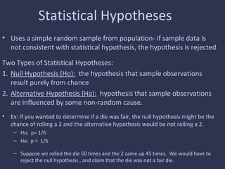 Statistical Hypotheses
• Uses a simple random sample from population- if sample data is
not consistent with statistical hypothesis, the hypothesis is rejected
Two Types of Statistical Hypotheses:
1. Null Hypothesis (Ho): the hypothesis that sample observations
result purely from chance
2. Alternative Hypothesis (Ha): hypothesis that sample observations
are influenced by some non-random cause.
• Ex: If you wanted to determine if a die was fair, the null hypothesis might be the
chance of rolling a 2 and the alternative hypothesis would be not rolling a 2.
– Ho: p= 1/6
– Ha: p = 1/6
– Suppose we rolled the die 50 times and the 2 came up 45 times. We would have to
reject the null hypothesis , and claim that the die was not a fair die.
 