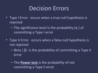Decision Errors
• Type I Error: occurs when a true null hypothesis is
rejected
– The significance level is the probability (α ) of
committing a Type I error
• Type II Error: occurs when a false null hypothesis is
not rejected
– Beta ( β) is the probability of committing a Type II
error
– The Power test is the probability of not
committing a Type II error
 