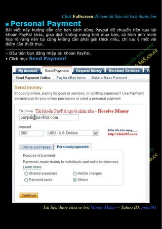 Click Fullscreen để xem tài liệu với kích thước lớn
◙   Personal Payment
Bài viết này hướng dẫn các bạn cách dùng Paypal để chuyển tiền qua tài
khoản PayPal khác, giao dịch không mang tính mua bán, có hình ảnh minh
họa rõ ràng nên tui cũng không cần phải giải thick nhìu, chỉ lưu ý một vài
điểm cần thiết thui.

○ Đầu tiên bạn đăng nhập tài khoản PayPal.
• Click mục Send Payment




1                 Tài liệu được chia sẻ bởi Money Maker – Yahoo ID: pnnet95
 