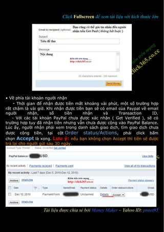 Click Fullscreen để xem tài liệu với kích thước lớn




• Về phía tài khoản người nhận
    - Thời gian để nhận được tiền mất khoảng vài phút, một số trường hợp
rất chậm là vài giờ. Khi nhận được tiền bạn sẽ có email của Paypal về email
người       nhận,      số     tiền    nhận      và      Transaction     ID.
   - Với các tài khoản PayPal chưa được xác nhận ( Get Verified ), sẽ có
trường hợp tuy đã nhận tiền nhưng vẫn chưa được cộng vào PayPal Balance.
Lúc ấy, người nhận phải xem trong danh sách giao dịch, tìm giao dịch chưa
được cộng tiền, tại cột Order status/Actions, phải click bấm
chọn Accept là xong. Lưu ý: nếu bạn không chọn Accept thì tiền sẽ được
trả lại cho người gửi sau 30 ngày.




3                 Tài liệu được chia sẻ bởi Money Maker – Yahoo ID: pnnet95
 