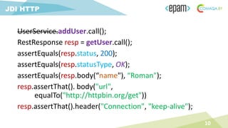 UserService.addUser.call();
RestResponse resp = getUser.call();
assertEquals(resp.status, 200);
assertEquals(resp.statusType, OK);
assertEquals(resp.body(“name"), “Roman");
resp.assertThat(). body("url",
equalTo("http://httpbin.org/get"))
resp.assertThat().header("Connection", "keep-alive");
10
JDI HTTP
 