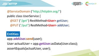 app.addUser.send(user);
User actualUser = app.getUser.asData(User.class);
assertEquals(actualUser, user);
11
JDI HTTP
Entities
@ServiceDomain ("http://httpbin.org/")
public class UserService {
@GET ("/get") RestMethod<User> getUser;
@PUT ("/put") RestMethod<User> addUser;
 
