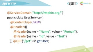 @ServiceDomain("http://httpbin.org/")
public class UserService {
@ContentType(JSON)
@Headers({
@Header(name = "Name", value = "Roman"),
@Header(name = "Id", value = "Test")
}) @GET("/get") M getUser;
12
JDI HTTP
 