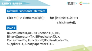 BiConsumer<T,U>, BiFunction<T,U,R>,
BinaryOperator<T>, BiPredicate<T,U>,
Consumer<T>, Function<T,R>, Predicate<T>,
Supplier<T>, UnaryOperator<T>…
14
LIGHT SABER
Lambda: Functional interfaces
for (int i=0;i<10;i++)
click.invoke();
JAVA 8
click = () -> element.click();
 