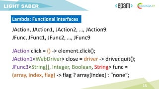 JAction, JAction1, JAction2, …, JAction9
JFunc, JFunc1, JFunc2, …, JFunc9
15
LIGHT SABER
Lambda: Functional interfaces
JAction click = () -> element.click();
JAction1<WebDriver> close = driver -> driver.quit();
JFunc3<String[], Integer, Boolean, String> func =
(array, index, flag) -> flag ? array[index] : “none”;
 