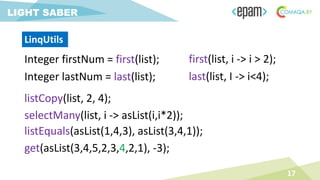 Integer firstNum = first(list);
17
LIGHT SABER
Integer lastNum = last(list);
listCopy(list, 2, 4);
selectMany(list, i -> asList(i,i*2));
listEquals(asList(1,4,3), asList(3,4,1));
first(list, i -> i > 2);
last(list, I -> i<4);
get(asList(3,4,5,2,3,4,2,1), -3);
LinqUtils
 