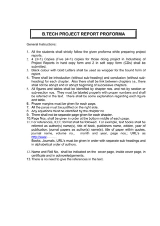 B.TECH PROJECT REPORT PROFORMA

General Instructions:

1. All the students shall strictly follow the given proforma while preparing project
    reports.
2. 4 (3+1) Copies (Five (4+1) copies for those doing project in Industries) of
    Project Reports in hard copy form and 2 in soft copy form (CDs) shall be
    submitted.
3. Black colour with Gold Letters shall be used as wrapper for the bound form of
    report.
4. There shall be introduction (without sub-heading) and conclusion (without sub-
    heading) for each chapter. Also there shall be link between chapters i.e., there
    shall not be abrupt end or abrupt beginning of successive chapters.
5. All figures and tables shall be identified by chapter nos. and not by section or
    sub-section nos. They must be labeled properly with proper numbers and shall
    be referred in the text. There shall be some explanation regarding each figure
    and table.
6. Proper margins must be given for each page.
7. All the paras must be justified on the right side.
8. Any equations must be identified by the chapter no.
9. There shall not be separate page given for each chapter.
10. Page Nos. shall be given in order at the bottom middle of each page.
11. For references, IEEE format shall be followed. For example, text books shall be
    referred as author(s) name(s), title of book, publishers name, edition, year of
    publication; journal papers as author(s) name(s), title of paper within quotes,
    journal name, volume no.,           month and year, page nos.; URL’s as
    http://www......... .
    Books, Journals, URL’s must be given in order with separate sub-headings and
    in alphabetical order of authors.

12. Name and Roll No. shall be indicated on the cover page, inside cover page, in
    certificate and in acknowledgements.
13. There is no need to give the references in the text.
 