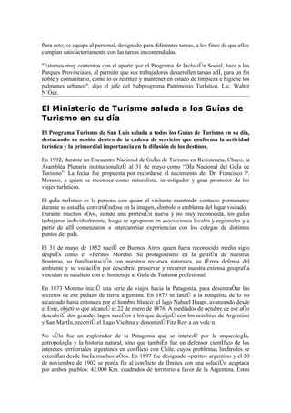 Para esto, se equipa al personal, designado para diferentes tareas, a los fines de que ellos
cumplan satisfactoriamente con las tareas encomendadas.

"Estamos muy contentos con el aporte que el Programa de Inclusión Social, hace a los
Parques Provinciales, al permitir que sus trabajadores desarrollen tareas allí, para un fin
noble y comunitario, como lo es restituir y mantener en estado de limpieza e higiene los
pulmones urbanos", dijo el jefe del Subprograma Patrimonio Turístico, Lic. Walter
Núñez.

El Ministerio de Turismo saluda a los Guías de
Turismo en su día
El Programa Turismo de San Luis saluda a todos los Guías de Turismo en su día,
destacando su misión dentro de la cadena de servicios que conforma la actividad
turística y la primordial importancia en la difusión de los destinos.

En 1992, durante un Encuentro Nacional de Guías de Turismo en Resistencia, Chaco, la
Asamblea Plenaria institucionalizó al 31 de mayo como “Día Nacional del Guía de
Turismo”. La fecha fue propuesta por recordarse el nacimiento del Dr. Francisco P.
Moreno, a quien se reconoce como naturalista, investigador y gran promotor de los
viajes turísticos.

El guía turístico es la persona con quien el visitante mantendrá contacto permanente
durante su estadía, convirtiéndose en la imagen, símbolo o emblema del lugar visitado.
Durante muchos años, siendo una profesión nueva y no muy reconocida, los guías
trabajaron individualmente, luego se agruparon en asociaciones locales y regionales y a
partir de allí comenzaron a intercambiar experiencias con los colegas de distintos
puntos del país.

El 31 de mayo de 1852 nació en Buenos Aires quien fuera reconocido medio siglo
después como el «Perito» Moreno. Su protagonismo en la gestión de nuestras
fronteras, su familiarización con nuestros recursos naturales, su férrea defensa del
ambiente y su vocación por descubrir, preservar y recorrer nuestra extensa geografía
vinculan su natalicio con el homenaje al Guía de Turismo profesional.

En 1873 Moreno inició una serie de viajes hacia la Patagonia, para desentrañar los
secretos de ese pedazo de tierra argentina. En 1875 se lanzó a la conquista de lo no
alcanzado hasta entonces por el hombre blanco: el lago Nahuel Huapi, avanzando desde
el Este, objetivo que alcanzó el 22 de enero de 1876. A mediados de octubre de ese año
descubrió dos grandes lagos sureños a los que designó con los nombres de Argentino
y San Martín, recorrió el Lago Viedma y denominó Fitz Roy a un volcán.

No sólo fue un explorador de la Patagonia que se interesó por la arqueología,
antropología y la historia natural, sino que también fue un defensor científico de los
intereses territoriales argentinos en conflicto con Chile, cuyos problemas limítrofes se
extendían desde hacía muchos años. En 1897 fue designado «perito» argentino y el 20
de noviembre de 1902 se ponía fin al conflicto de límites con una solución aceptada
por ambos pueblos: 42.000 Km. cuadrados de territorio a favor de la Argentina. Estos
 